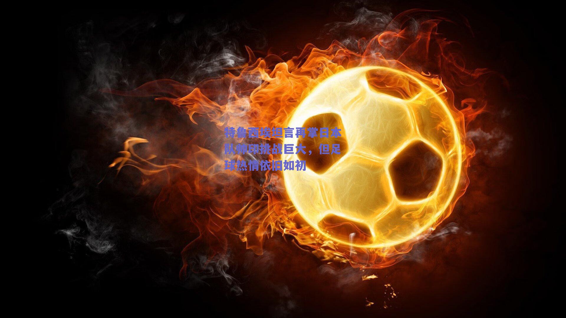 特鲁西埃坦言再掌日本队帅印挑战巨大，但足球热情依旧如初