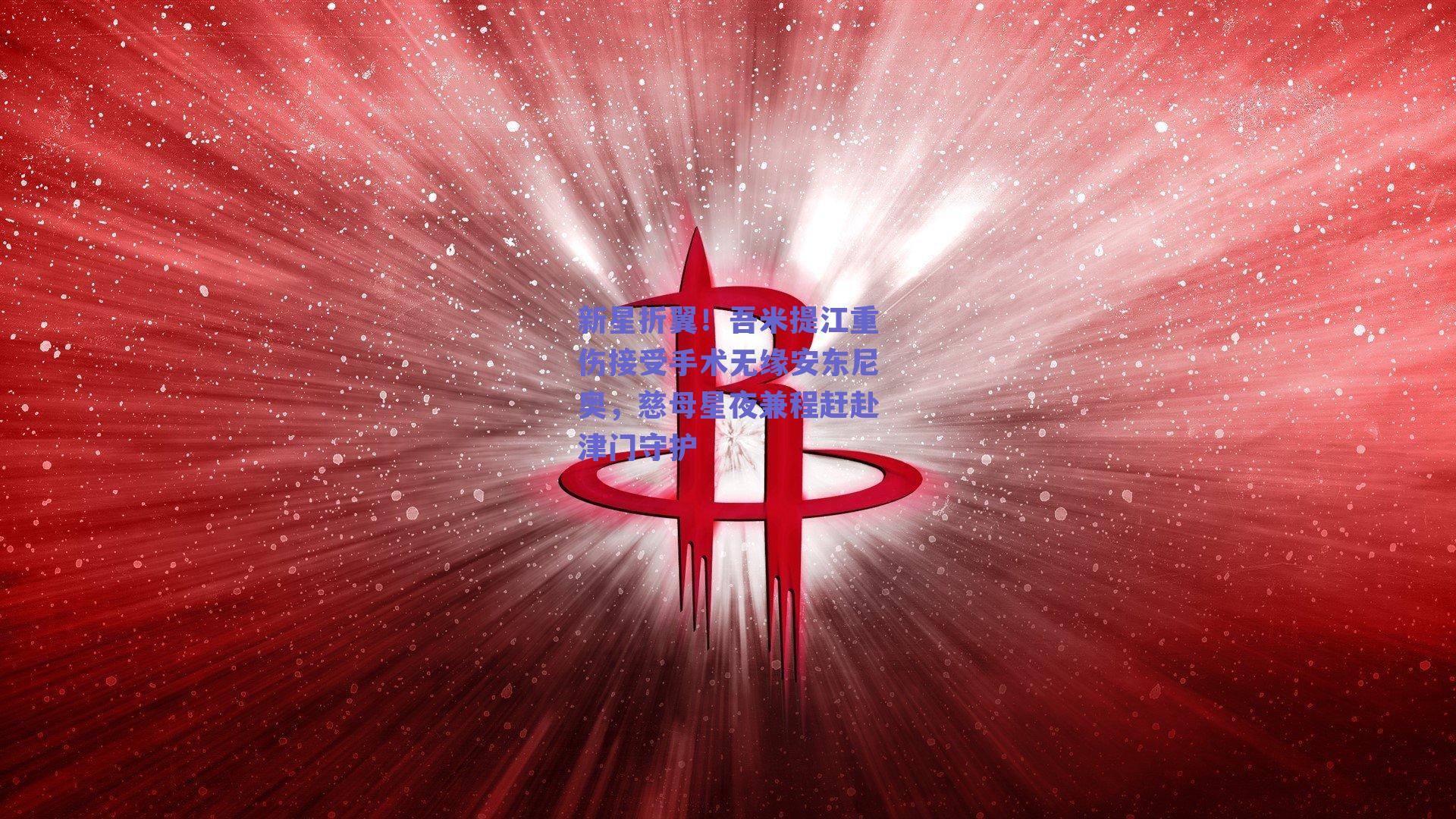 新星折翼！吾米提江重伤接受手术无缘安东尼奥，慈母星夜兼程赶赴津门守护